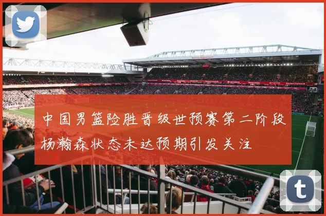中国男篮险胜晋级世预赛第二阶段杨瀚森状态未达预期引发关注
