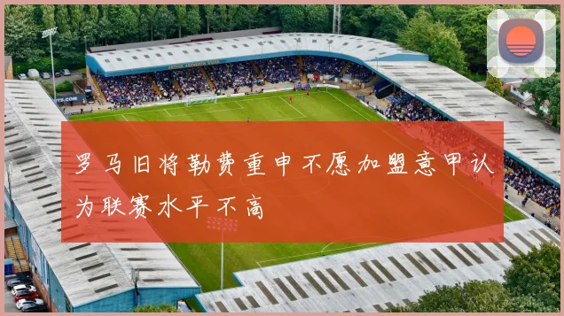 罗马旧将勒费重申不愿加盟意甲认为联赛水平不高