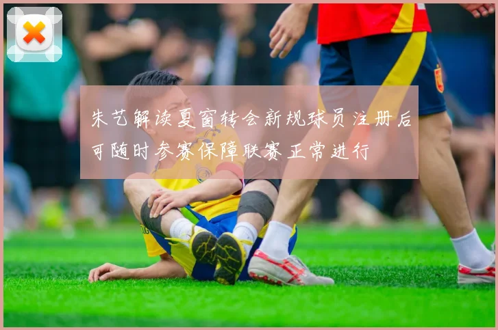 朱艺解读夏窗转会新规球员注册后可随时参赛保障联赛正常进行