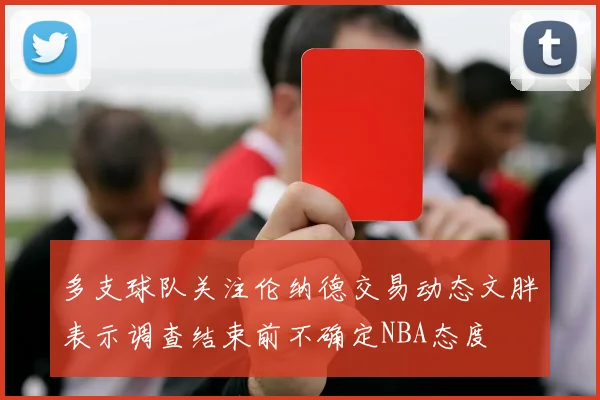 多支球队关注伦纳德交易动态文胖表示调查结束前不确定NBA态度