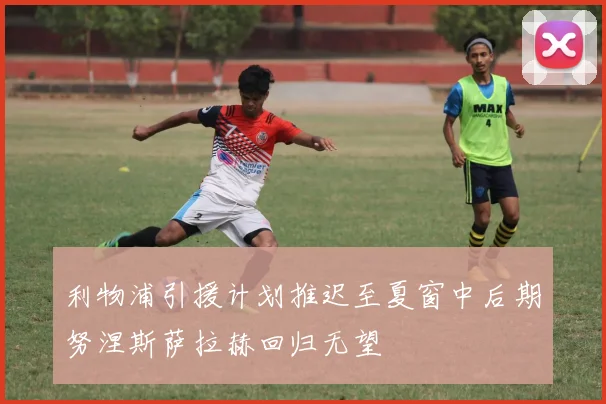 利物浦引援计划推迟至夏窗中后期努涅斯萨拉赫回归无望