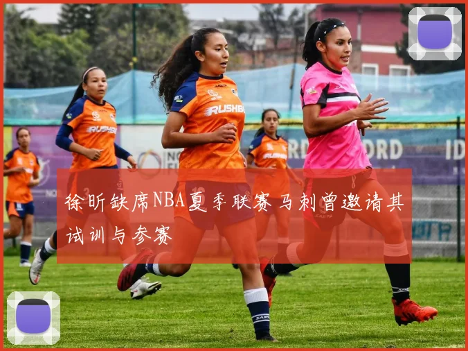 徐昕缺席NBA夏季联赛马刺曾邀请其试训与参赛