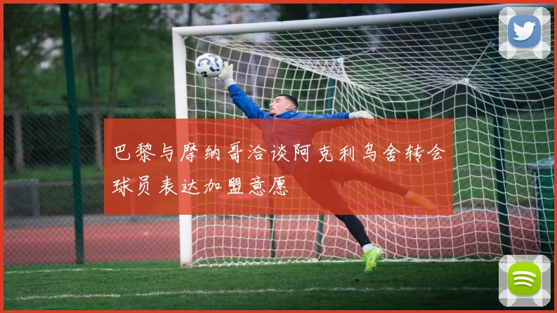 巴黎与摩纳哥洽谈阿克利乌舍转会球员表达加盟意愿