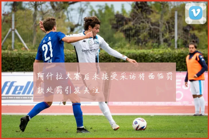 阿什拉夫赛后未接受采访将面临罚款处罚引发关注