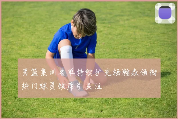 男篮集训名单持续扩充杨瀚森领衔热门球员缺席引关注