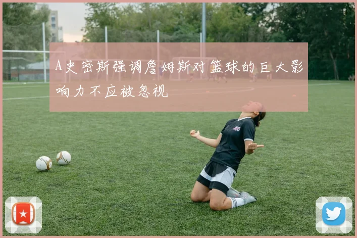 A史密斯强调詹姆斯对篮球的巨大影响力不应被忽视