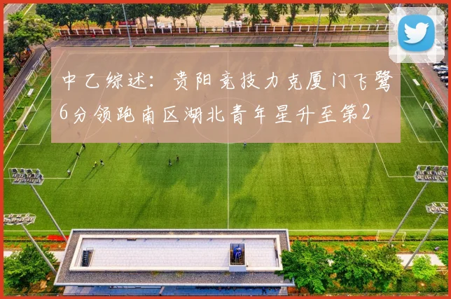 中乙综述：贵阳竞技力克厦门飞鹭6分领跑南区湖北青年星升至第2