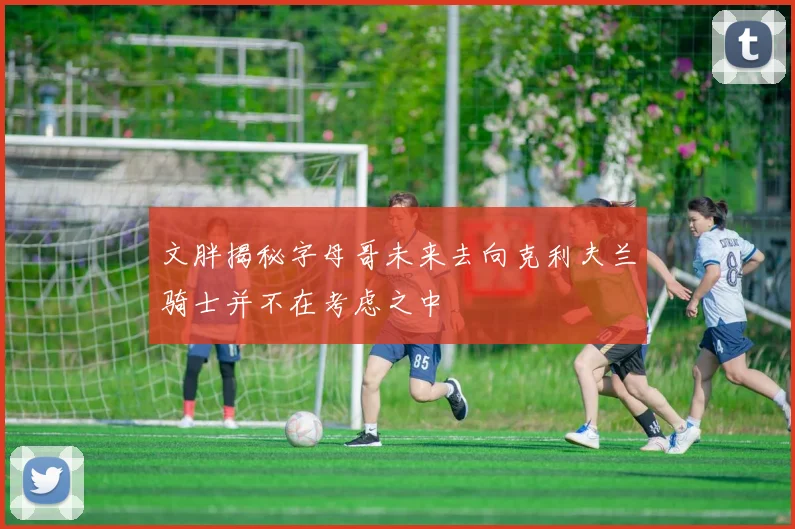 文胖揭秘字母哥未来去向克利夫兰骑士并不在考虑之中