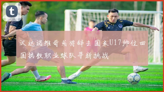 汉达诺维奇或将辞去国米U17帅位回国执教职业球队寻新挑战