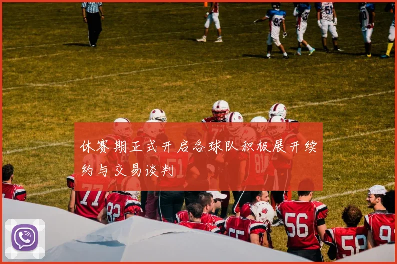 休赛期正式开启各球队积极展开续约与交易谈判