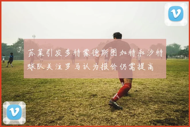 苏莱引发多特蒙德斯图加特和沙特球队关注罗马认为报价仍需提高