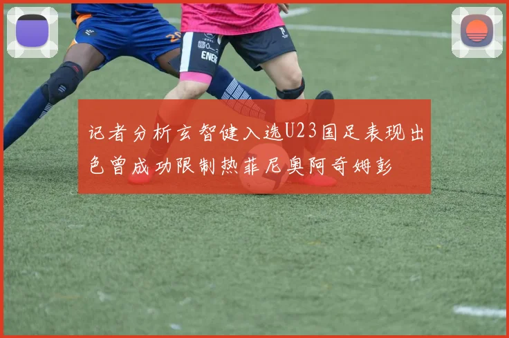 记者分析玄智健入选U23国足表现出色曾成功限制热菲尼奥阿奇姆彭