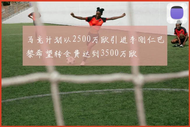 马竞计划以2500万欧引进李刚仁巴黎希望转会费达到3500万欧