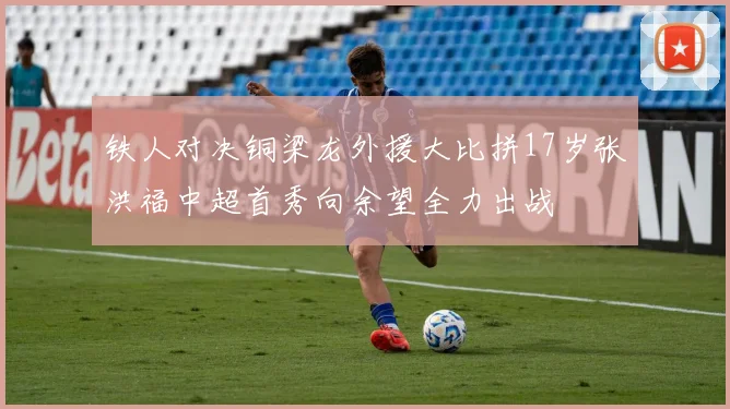 铁人对决铜梁龙外援大比拼17岁张洪福中超首秀向余望全力出战