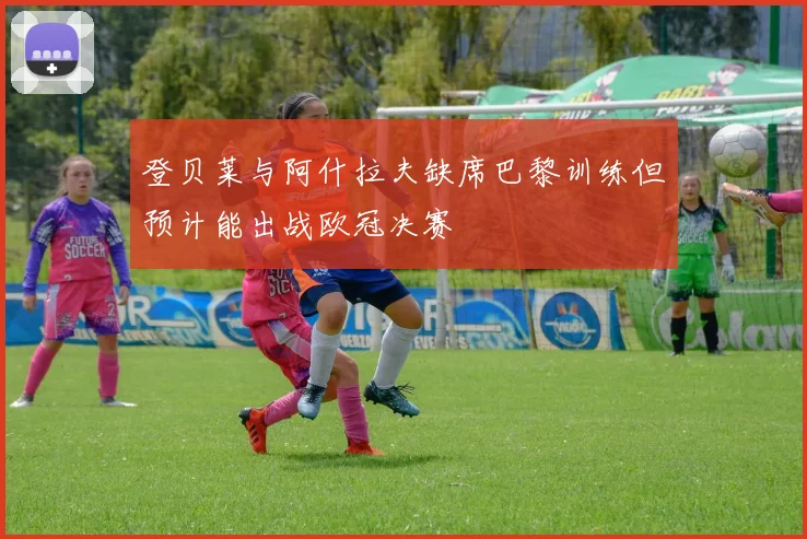 登贝莱与阿什拉夫缺席巴黎训练但预计能出战欧冠决赛