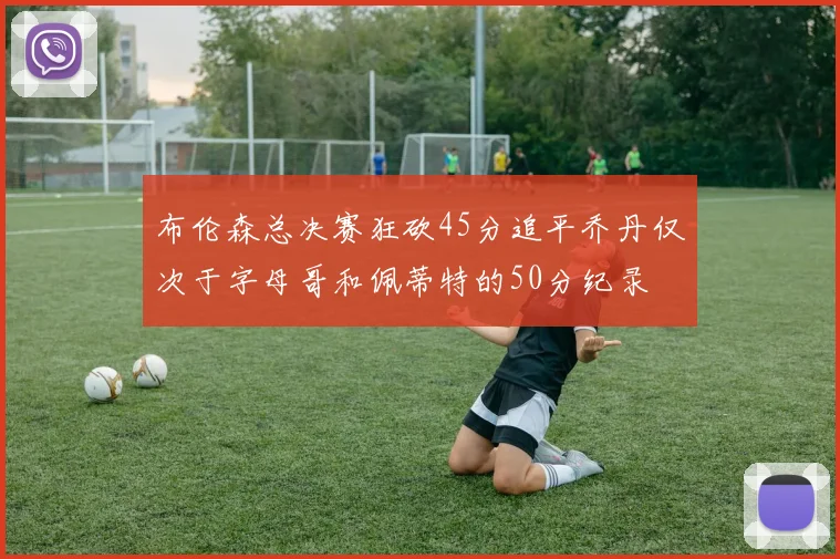 布伦森总决赛狂砍45分追平乔丹仅次于字母哥和佩蒂特的50分纪录