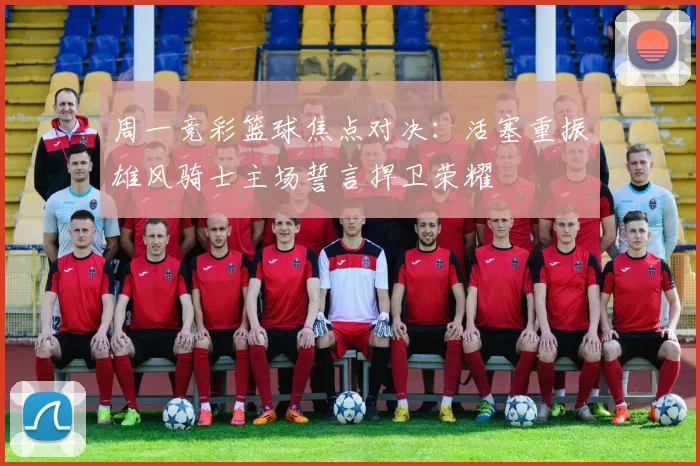 周一竞彩篮球焦点对决：活塞重振雄风骑士主场誓言捍卫荣耀