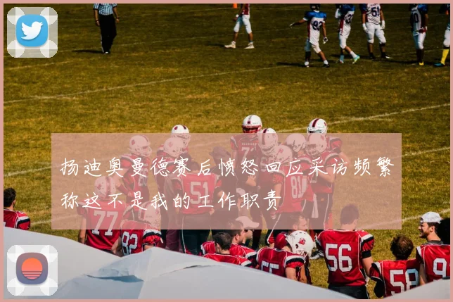 扬迪奥曼德赛后愤怒回应采访频繁称这不是我的工作职责