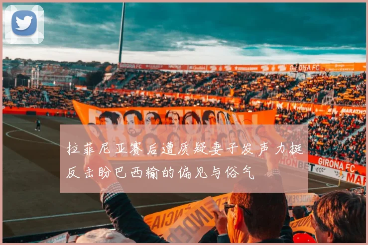 拉菲尼亚赛后遭质疑妻子发声力挺反击盼巴西输的偏见与俗气