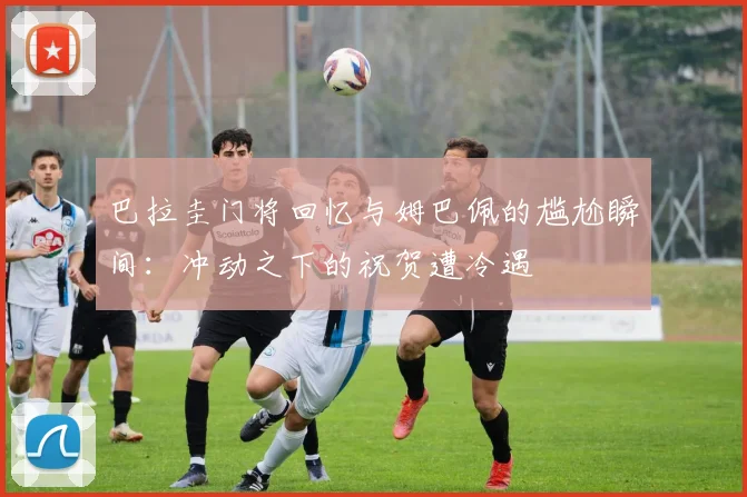 巴拉圭门将回忆与姆巴佩的尴尬瞬间：冲动之下的祝贺遭冷遇